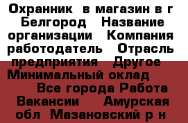 Охранник. в магазин в г. Белгород › Название организации ­ Компания-работодатель › Отрасль предприятия ­ Другое › Минимальный оклад ­ 11 000 - Все города Работа » Вакансии   . Амурская обл.,Мазановский р-н